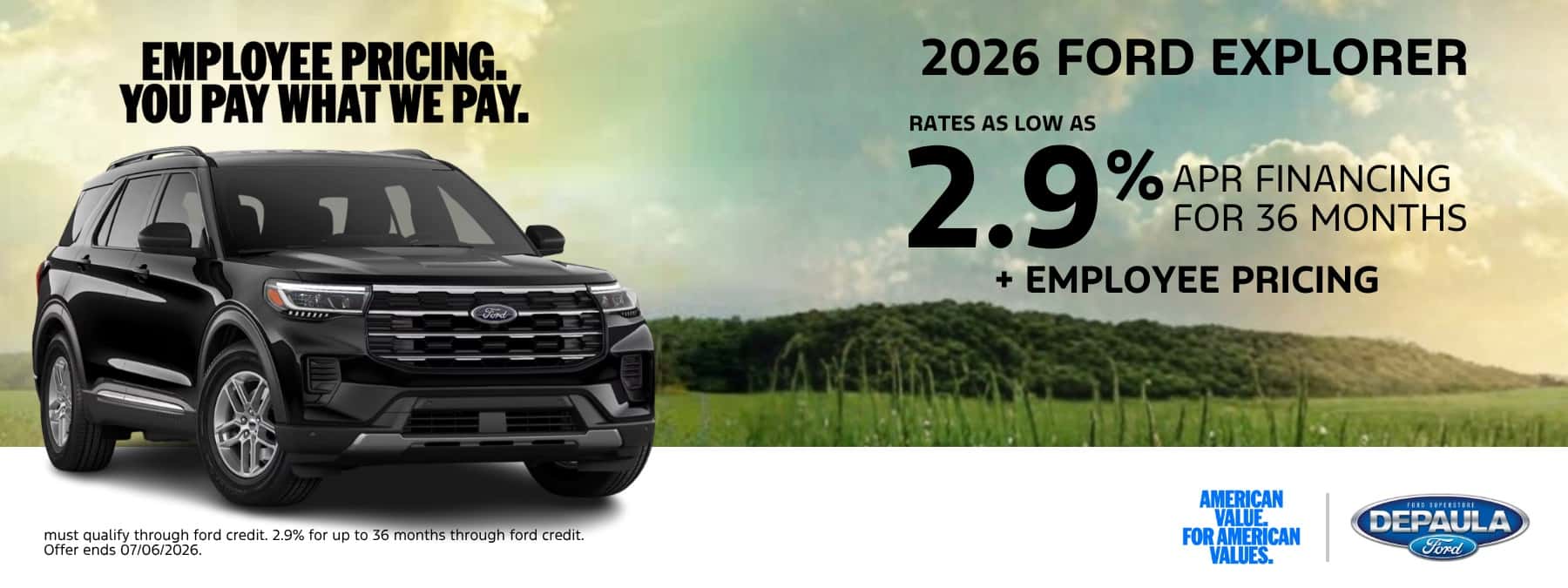 EMPLOYEE PRICING. YOU PAY WHAT WE PAY. 2026 FORD EXPLORER RATE AS LOW AS 2.9% APR FINANCING FOR 36 MONTHS + EMPLOYEE PRICING