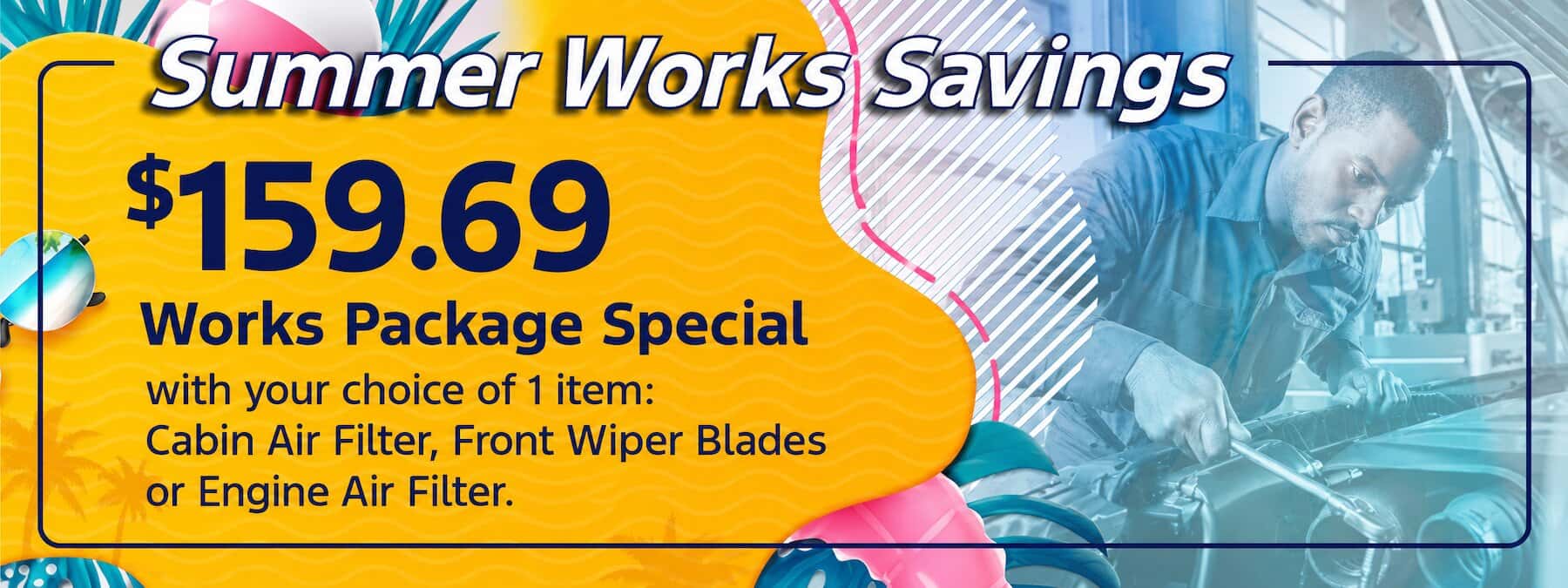 Summer Works Savings $159.69 works package special with your choice of 1 item: Cabin Air Filter, Front Wiper Blades, or Engine Air Filter