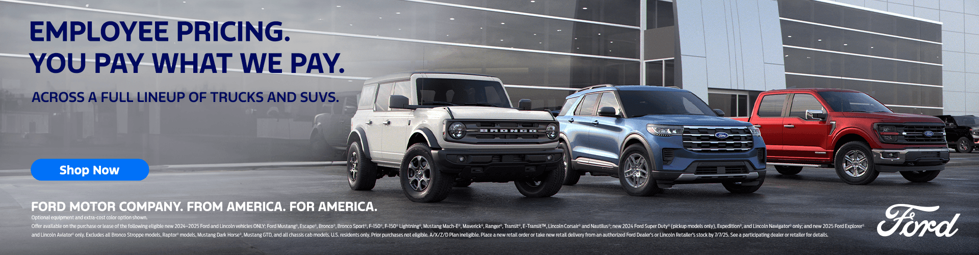 EMPLOYEE PRICING. YOU PAY WHAT WE PAY. ACROSS A FULL LINEUP OF TRUCKS AND SUVS. Shop Now FORD MOTOR COMPANY. FROM AMERICA. FOR AMERICA. Optional equipment and extra-cost color option shown. Offer available on the purchase or lease of the following eligible new 2024-2025 Ford & Lincoln vehicles ONLY: Ford Mustang", Escape". Bronco". Bronco Sport, F-150",F-150"Lightning". Mustang Mach-E, Maverick", Ranger", Transit ,ETransit", Lincoln Corsair" and Nautilus" new 2024 Ford Super Duty" (pick-up models only). Expedition and Lincoln Navigator only; and new 2025 Ford Explorer" and Lincoln Aviator" only. Excludes all new Ford Raptor* models, Mustang Dark Horse*, Mustang GTD* and all Chassis Cab models. U.S. residents onty. Prior purchases not eligible. A/X//D Plan ineligible. Place a new retail order or take new retall delivery from an authorized Ford Dealer or Lincoln Retailer'S stock by 6/2/25. See a participating dealer or retailer for details.