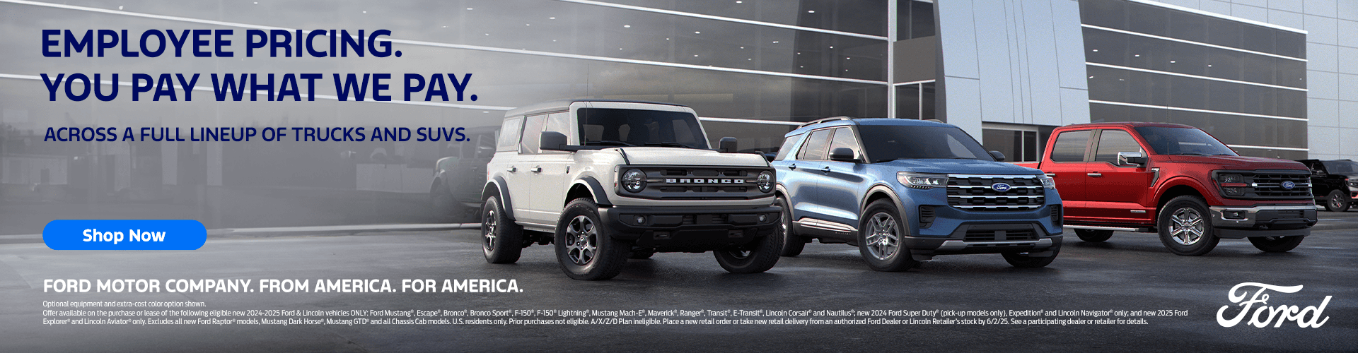 EMPLOYEE PRICING. YOU PAY WHAT WE PAY. ACROSS A FULL LINEUP OF TRUCKS AND SUVS. Shop Now FORD MOTOR COMPANY. FROM AMERICA. FOR AMERICA. Optional equipment and extra-cost color option shown. Offer available on the purchase or lease of the following eligible new 2024-2025 Ford & Lincoln vehicles ONLY: Ford Mustang", Escape". Bronco". Bronco Sport, F-150",F-150"Lightning". Mustang Mach-E, Maverick", Ranger", Transit ,ETransit", Lincoln Corsair" and Nautilus" new 2024 Ford Super Duty" (pick-up models only). Expedition and Lincoln Navigator only; and new 2025 Ford Explorer" and Lincoln Aviator" only. Excludes all new Ford Raptor* models, Mustang Dark Horse*, Mustang GTD* and all Chassis Cab models. U.S. residents onty. Prior purchases not eligible. A/X//D Plan ineligible. Place a new retail order or take new retall delivery from an authorized Ford Dealer or Lincoln Retailer'S stock by 6/2/25. See a participating dealer or retailer for details.