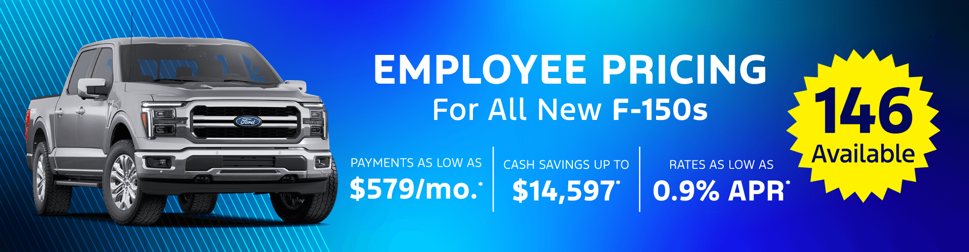 New F-150'S Monthly payments AS LOW AS $579/month for 84 month financing. Cash savings UP TO $14,597 OFF Interest rate as LOW AS 0.9%