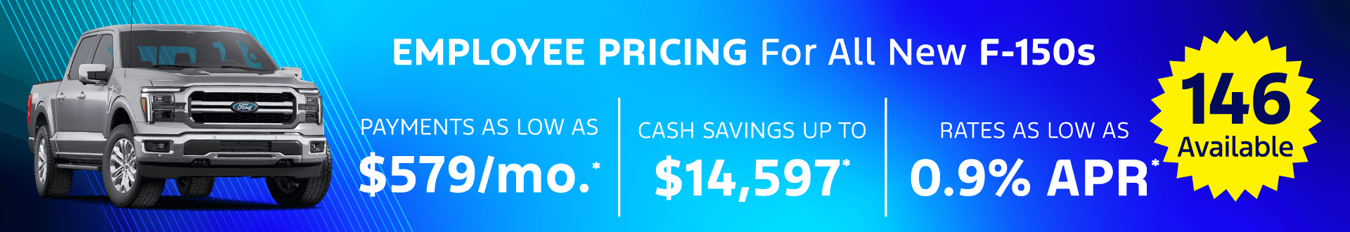New F-150'S Monthly payments AS LOW AS $579/month for 84 month financing. Cash savings UP TO $14,597 OFF Interest rate as LOW AS 0.9%