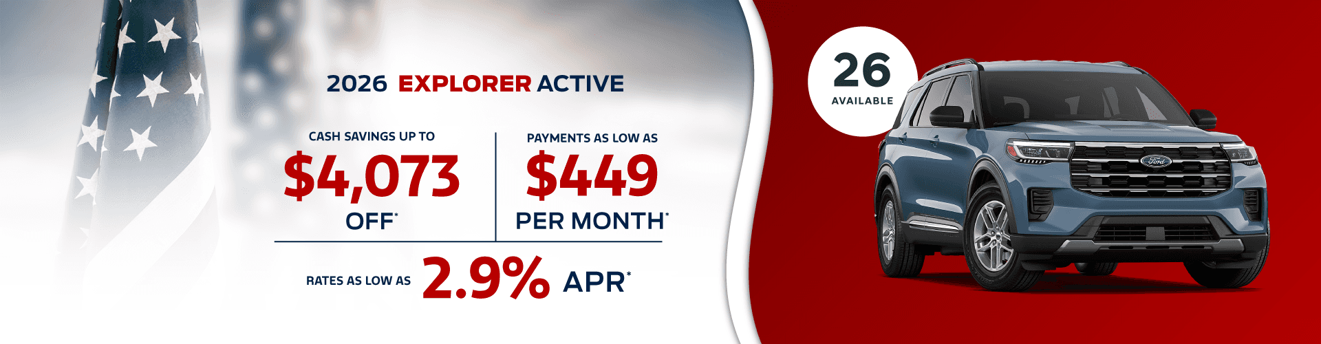 2026 EXPLORER Active : Cash savings up to $4,073 - Payments as low as $449 per month - Rates as low as 2.9% APR