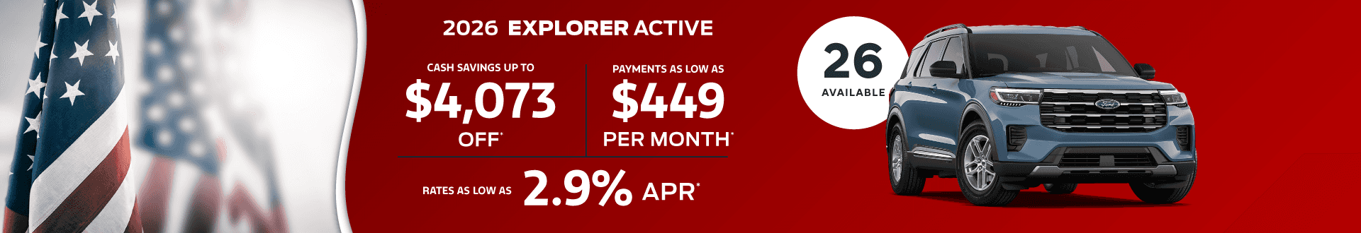 2026 EXPLORER Active : Cash savings up to $4,073 - Payments as low as $449 per month - Rates as low as 2.9% APR