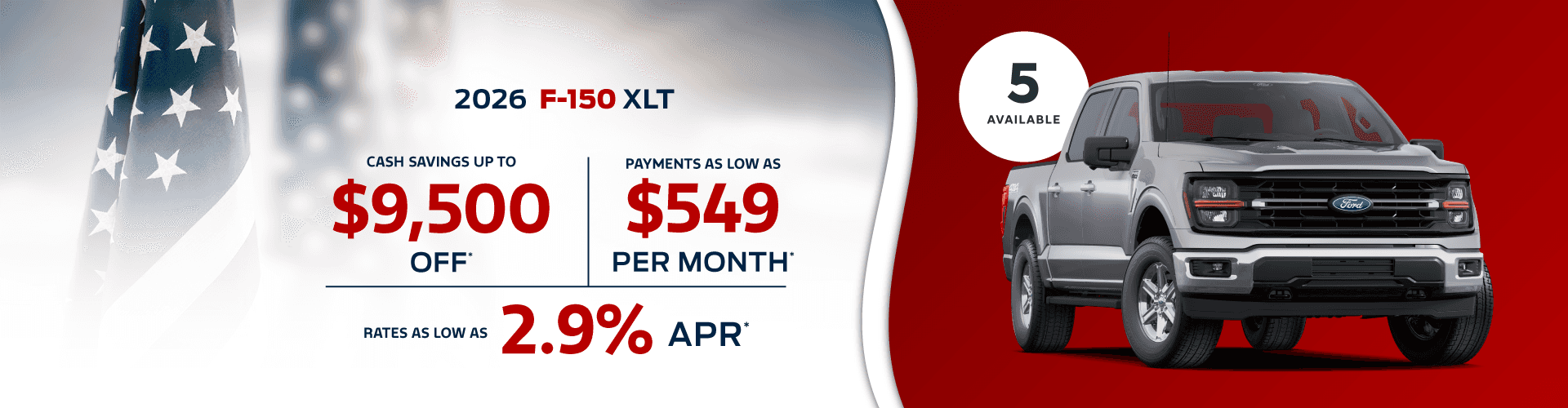 2026 F-150 XLT : Cash savings up to $9,500 - Payments as low as $549 per month - Rates as low as 2.9% APR