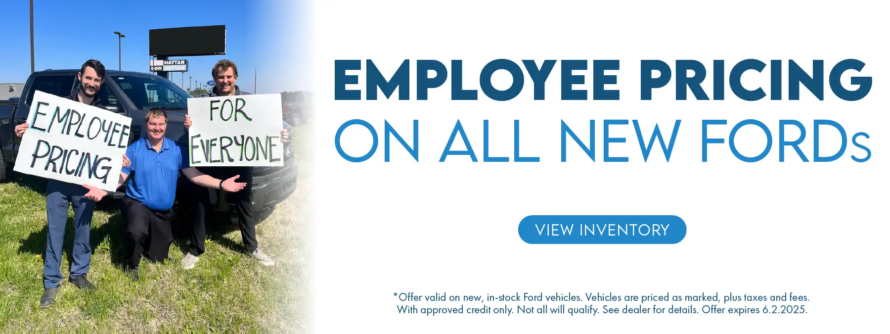 Employee Pricing on All New Fords *Offer valid on new, in-stock Ford vehicles. Vehicles are priced as marked, plus taxes and fees. With approved credit only. Not all will qualify. See dealer for details. Offer expires 6.2.2025.