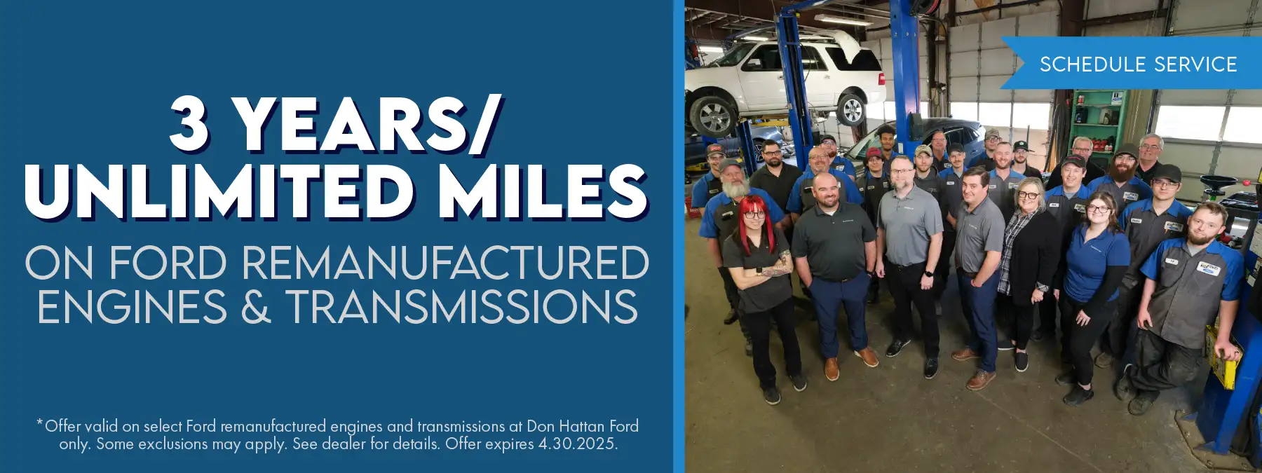 3 Years/Unlimited Miles on Ford remanufactured Engines and Transmissions. *Offer valid on select Ford remanufactured engines and transmissions at Don Hattan Ford only. Some exclusions may apply. See dealer for details. Offer expires 4.30.2025.