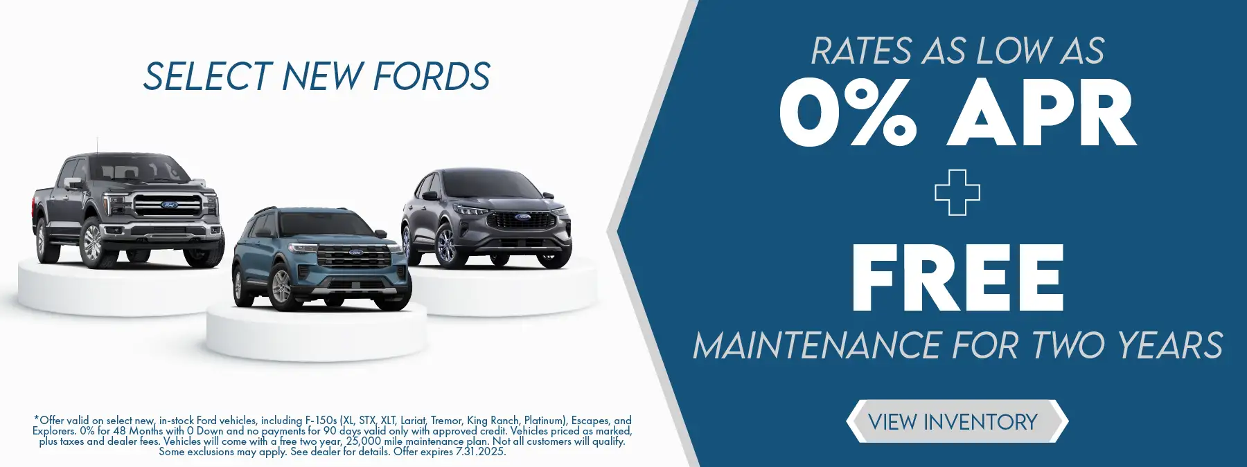Select New Fords rates as low as 0% APR plus Free maintenance for two years. *Offer valid on new, in-stock Ford vehicles, including F-150s (XL, STX, XLT, Lariat, Tremor, King Ranch, Platinum), Escapes, and Explorers. 0% for 48 months with 0 down and no payments for 90 days valid only with approved credit. Vehicles priced as marked, plus taxes and dealer fees. Vehicles will come with a free two year, 25,000 mile maintenance plan. Not all customers will qualify. Some exclusions may apply. See dealer for details. Offer expires 7.31.2025.