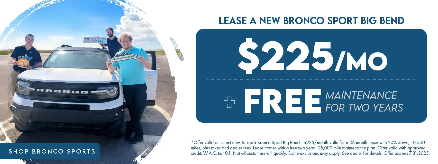 Lease a new Bronco Sport Big Bend for $225 per month plus free maintenance for two years *Offer valid on select new, in-stock Bronco Sport Big Bends. $225/month valid for a 36 month lease with 20% down, 10,500 miles, plus taxes and dealer fees. Lease comes with a free two year, 25,000 mile maintenance plan. Offer valid with approved credit. W.A.C. tier 0,1. Not all customers will qualify. Some exclusions may apply. See dealer for details. Offer expires 7.31.2025.