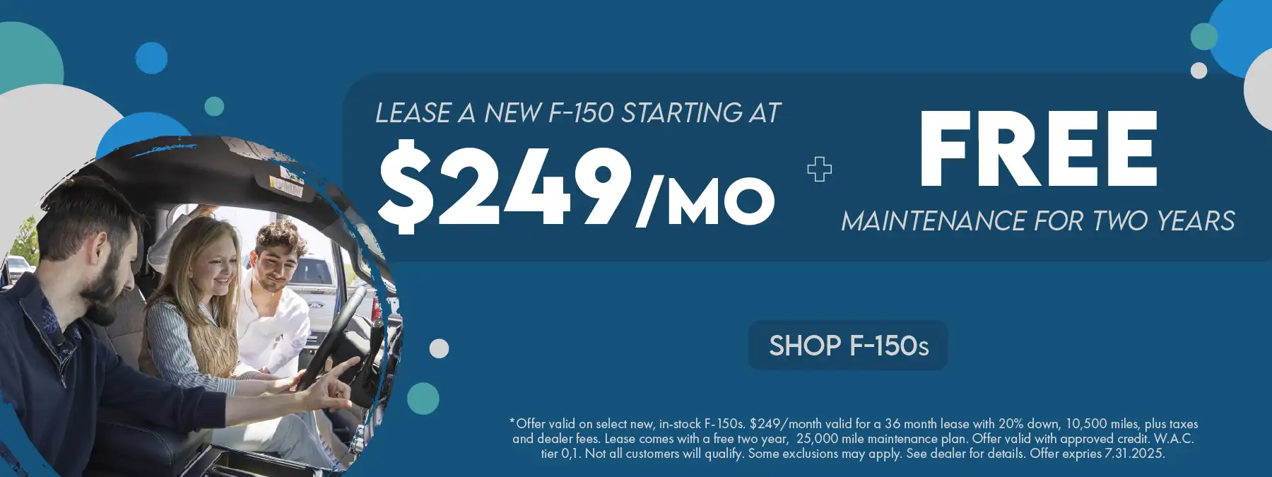Lease a new F-150 starting at $249 per month plus free maintenance for two years *Offer valid on select new, in-stock F-150s. $249/month valid for a 36 month lease with 20% down, 10,500 miles, plus taxes and dealer fees. Lease comes with a free two year, 25,000 mile maintenance plan. Offer valid with approved credit. W.A.C. tier 0,1. Not all customers will qualify. Some exclusions may apply. See dealer for details. Offer expires 7.31.2025.