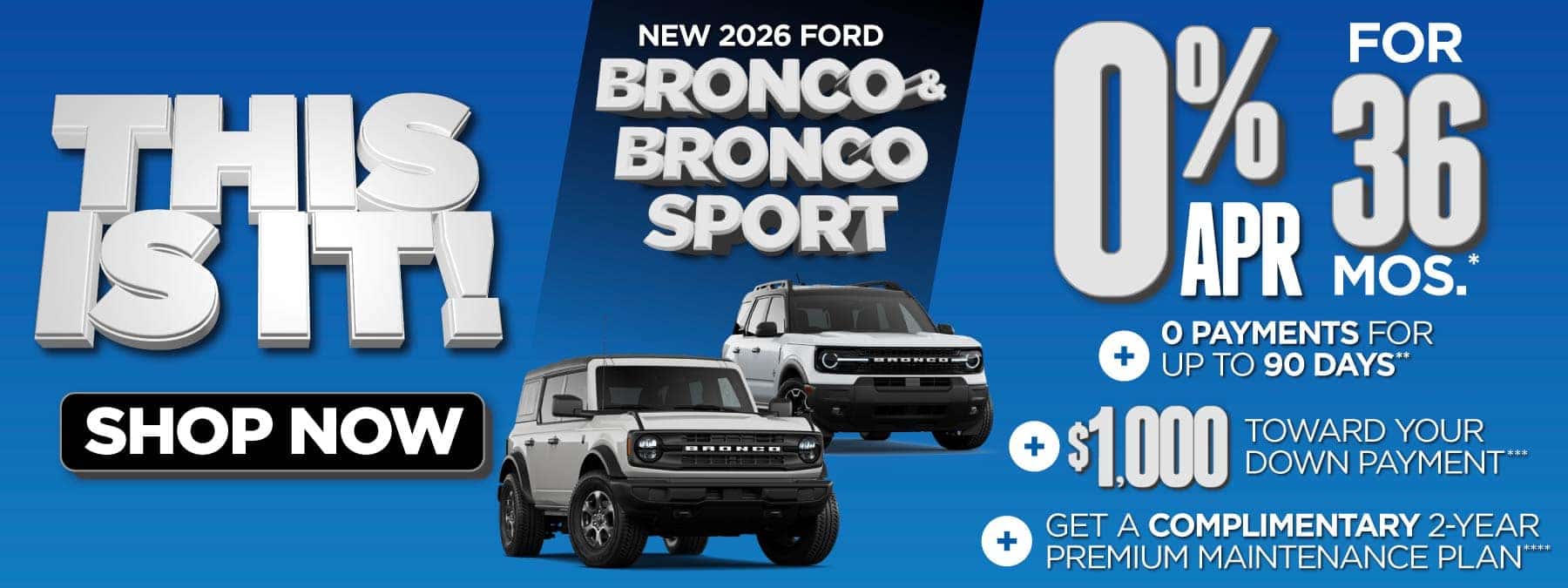 New 2026 Ford Bronco & Bronco Sport "0% APR for 36 mos.*+ 0 Payments for up to 90 Days** + $1,000 Toward Your Down Payment*** Plus, Get a Complimentary 2-year Premium Maintenance Plan****"