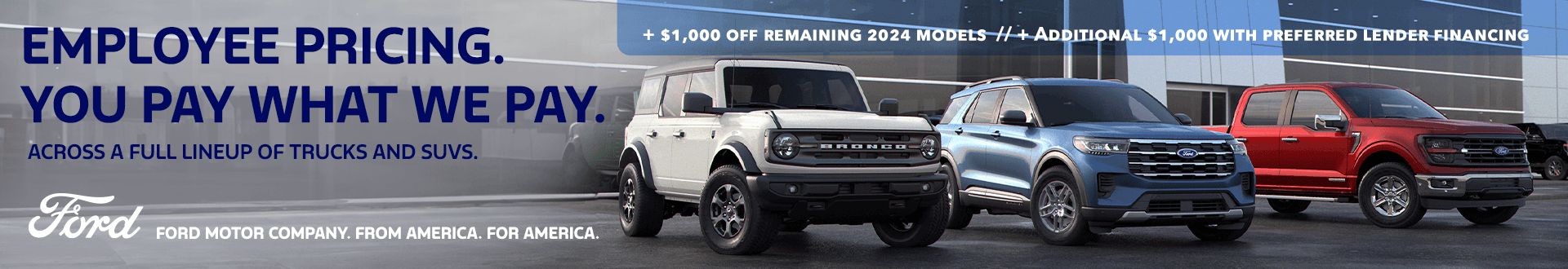 EMPLOYEE PRICING. YOU PAY WHAT WE PAY. ACROSS A FULL LINEUP OF TRUCKS AND SUVS. + $1,000 OFF REMAINING 2024 MODELS + ADDITIONAL $1,000 WITH PREFERRED LENDER FINANCING Shop Now FORD MOTOR COMPANY. FROM AMERICA. FOR AMERICA.