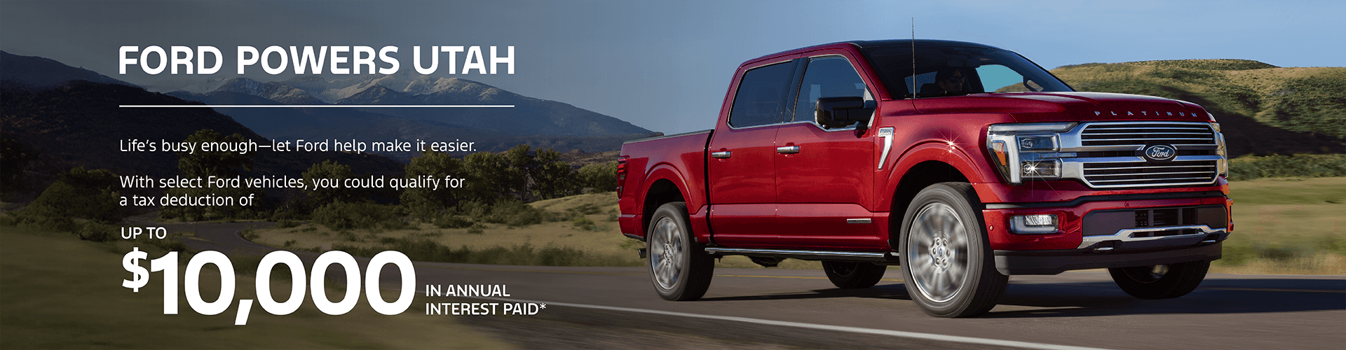 FORD POWERS UTAH Life’s busy enough—let Ford help make it easier. With select Ford vehicles, you could qualify for a tax deduction of UP TO $10,000 IN ANNUAL INTEREST PAID* Visit your Ford American Fork for full details. LEARN MORE (Ford logo)