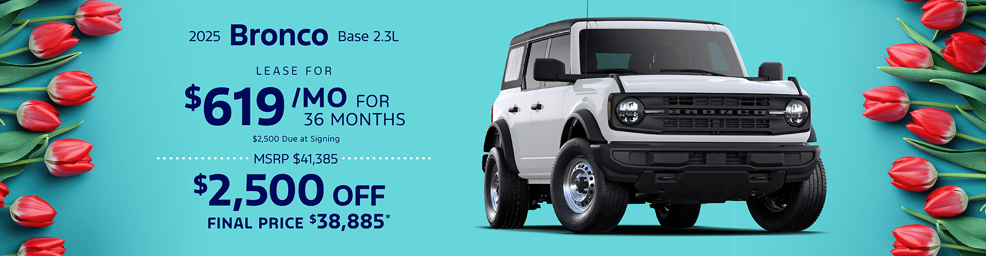 2025 BRONCO BASE 2.3L: Lease for $619 per month for 36 with $2,500 due at signing - Get $2,500 off MSRP