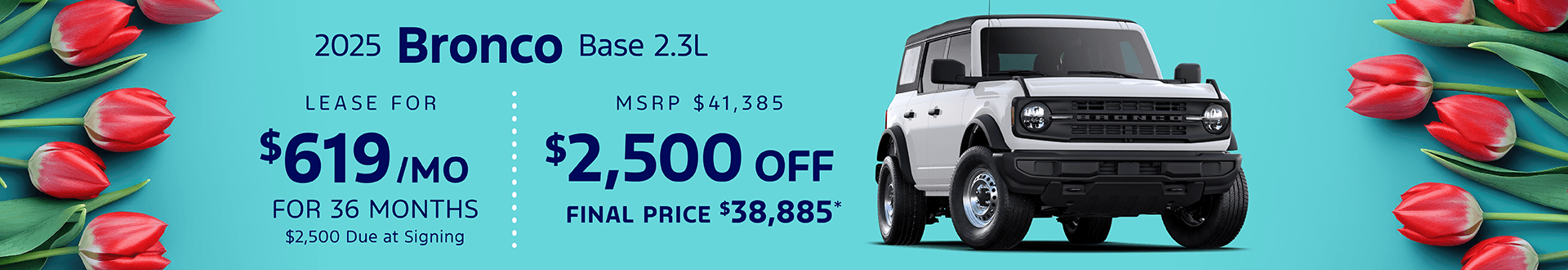 2025 BRONCO BASE 2.3L: Lease for $619 per month for 36 with $2,500 due at signing - Get $2,500 off MSRP