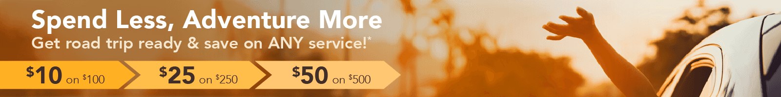Spend less, adventure more. Get road trip ready & save on ANY service! $10 on $100, $25 on $250, $50 on $500.