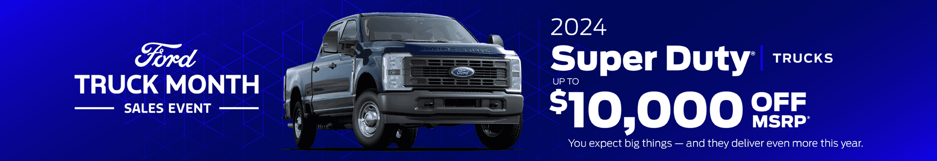 2024 Super Duty® Trucks Up to $10,000 off MSRP* You expect big things — and they deliver even more this year. (Ford Truck Month)