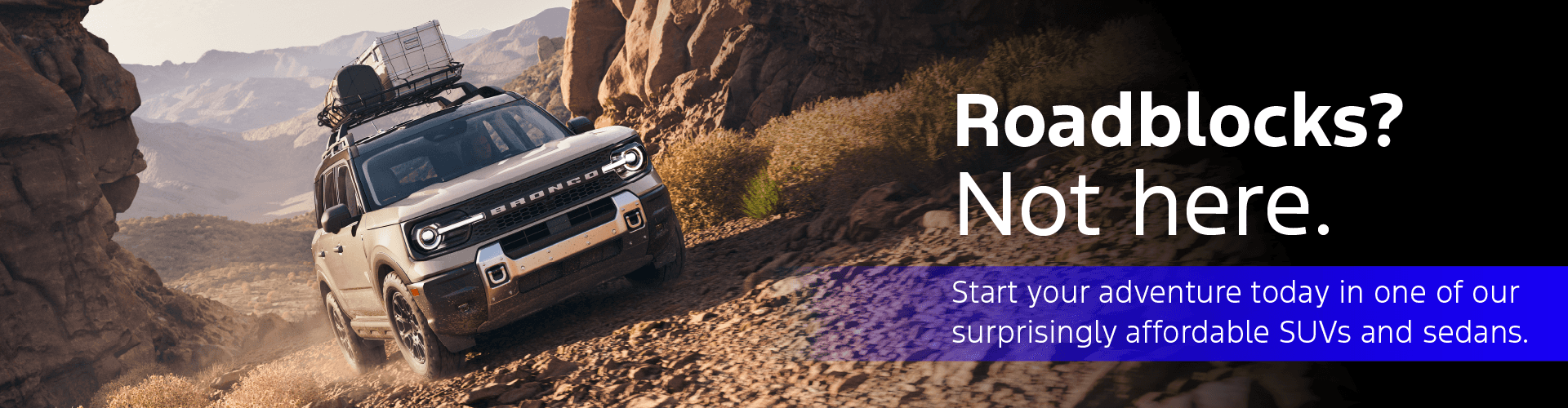Roadblocks? Not here. Start your adventure today in one of our surprisingly affordable SUVs and sedans.