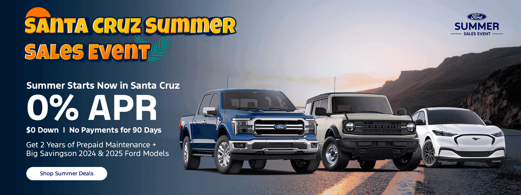 Headline “Santa Cruz Summer Sales Event” - Summer Starts Now in Santa Cruz 🌞 | 0% APR, $0 Down, No Payments for 90 Days Subtext Get 2 Years of Prepaid Maintenance + Big Savings on 2024 & 2025 Ford Models